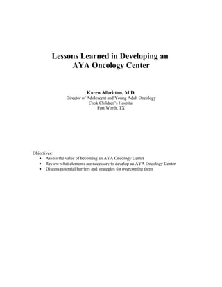 Lessons Learned in Developing an
              AYA Oncology Center


                           Karen Albritton, M.D.
                 Director of Adolescent and Young Adult Oncology
                              Cook Children’s Hospital
                                  Fort Worth, TX




Objectives:
   • Assess the value of becoming an AYA Oncology Center
   • Review what elements are necessary to develop an AYA Oncology Center
   • Discuss potential barriers and strategies for overcoming them
 
