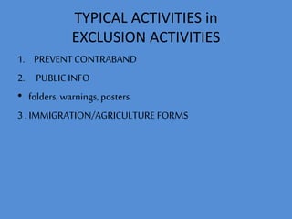 TYPICAL ACTIVITIES in 
EXCLUSION ACTIVITIES 
1. PREVENT CONTRABAND 
2. PUBLIC INFO 
• folders, warnings, posters 
3 . IMMIGRATION/AGRICULTURE FORMS 
 