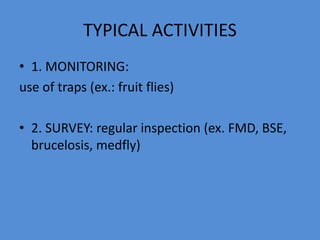 TYPICAL ACTIVITIES 
• 1. MONITORING: 
use of traps (ex.: fruit flies) 
• 2. SURVEY: regular inspection (ex. FMD, BSE, 
brucelosis, medfly) 
 