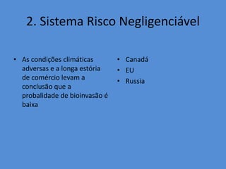 2. Sistema Risco Negligenciável 
• As condições climáticas 
adversas e a longa estória 
de comércio levam a 
conclusão que a 
probalidade de bioinvasão é 
baixa 
• Canadá 
• EU 
• Russia 
 
