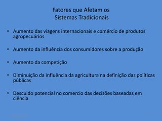 Fatores que Afetam os 
Sistemas Tradicionais 
• Aumento das viagens internacionais e comércio de produtos 
agropecuários 
• Aumento da influência dos consumidores sobre a produção 
• Aumento da competição 
• Diminuição da influência da agricultura na definição das políticas 
públicas 
• Descuido potencial no comercio das decisões baseadas em 
ciência 
14 October 2014 5 
 