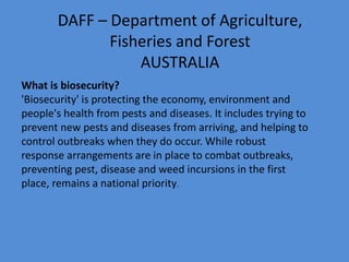 DAFF – Department of Agriculture, 
Fisheries and Forest 
AUSTRALIA 
What is biosecurity? 
'Biosecurity' is protecting the economy, environment and 
people's health from pests and diseases. It includes trying to 
prevent new pests and diseases from arriving, and helping to 
control outbreaks when they do occur. While robust 
response arrangements are in place to combat outbreaks, 
preventing pest, disease and weed incursions in the first 
place, remains a national priority. 
 