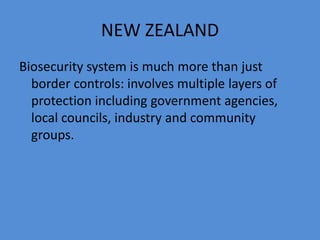 NEW ZEALAND 
Biosecurity system is much more than just 
border controls: involves multiple layers of 
protection including government agencies, 
local councils, industry and community 
groups. 
 