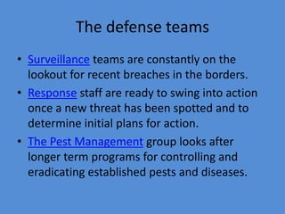 The defense teams 
• Surveillance teams are constantly on the 
lookout for recent breaches in the borders. 
• Response staff are ready to swing into action 
once a new threat has been spotted and to 
determine initial plans for action. 
• The Pest Management group looks after 
longer term programs for controlling and 
eradicating established pests and diseases. 
 