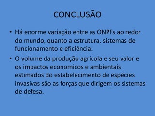 CONCLUSÃO 
• Há enorme variação entre as ONPFs ao redor 
do mundo, quanto a estrutura, sistemas de 
funcionamento e eficiência. 
• O volume da produção agrícola e seu valor e 
os impactos economicos e ambientais 
estimados do estabelecimento de espécies 
invasivas são as forças que dirigem os sistemas 
de defesa. 

