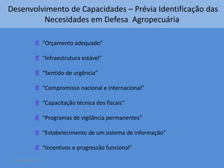 Desenvolvimento de Capacidades – Prévia Identificação das 
Necesidades em Defesa Agropecuária 
 “Orçamento adequado” 
 “Infraestrutura estável” 
 “Sentido de urgência” 
 “Compromisso nacional e internacional” 
 “Capacitação técnica dos fiscais” 
 “Programas de vigilância permanentes” 
 “Estabelecimento de um sistema de informação” 
 “Incentivos e progressão funcional” 
14 October 2014 9 
 