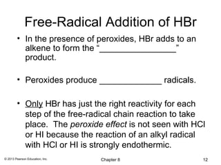 Free-Radical Addition of HBr
        • In the presence of peroxides, HBr adds to an
          alkene to form the “________________”
          product.

        • Peroxides produce _____________ radicals.

        • Only HBr has just the right reactivity for each
          step of the free-radical chain reaction to take
          place. The peroxide effect is not seen with HCl
          or HI because the reaction of an alkyl radical
          with HCl or HI is strongly endothermic.
© 2013 Pearson Education, Inc.   Chapter 8               12
 