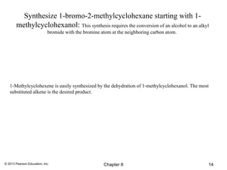 Synthesize 1-bromo-2-methylcyclohexane starting with 1-
       methylcyclohexanol: This synthesis requires the conversion of an alcohol to an alkyl
                            bromide with the bromine atom at the neighboring carbon atom.




   1-Methylcyclohexene is easily synthesized by the dehydration of 1-methylcyclohexanol. The most
   substituted alkene is the desired product.




© 2013 Pearson Education, Inc.                        Chapter 8                                 14
 