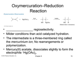 Oxymercuration–Reduction
                           Reaction



   • ________________ regioselectivity.
   • Milder conditions than acid catalyzed hydration.
   • The intermediate is a three-membered ring called
     the mercurinium ion; No rearrangements or
     polymerization.
   • Mercury(II) acetate, dissociates slightly to form the
     electrophile +Hg(OAc)2.
© 2013 Pearson Education, Inc.   Chapter 8              15
 