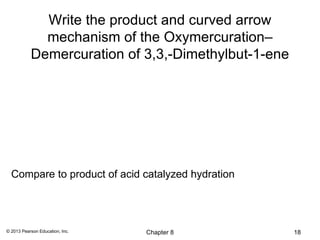 Write the product and curved arrow
             mechanism of the Oxymercuration–
           Demercuration of 3,3,-Dimethylbut-1-ene




  Compare to product of acid catalyzed hydration




© 2013 Pearson Education, Inc.   Chapter 8           18
 