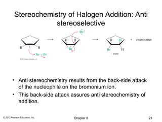 Stereochemistry of Halogen Addition: Anti
                      stereoselective




        • Anti stereochemistry results from the back-side attack
          of the nucleophile on the bromonium ion.
        • This back-side attack assures anti stereochemistry of
          addition.

© 2013 Pearson Education, Inc.   Chapter 8                         21
 