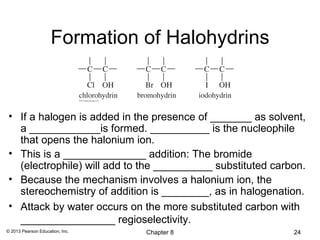 Formation of Halohydrins


 • If a halogen is added in the presence of _______ as solvent,
   a ____________is formed. __________ is the nucleophile
   that opens the halonium ion.
 • This is a ______________ addition: The bromide
   (electrophile) will add to the __________ substituted carbon.
 • Because the mechanism involves a halonium ion, the
   stereochemistry of addition is ________, as in halogenation.
 • Attack by water occurs on the more substituted carbon with
   ________________ regioselectivity.
© 2013 Pearson Education, Inc.   Chapter 8                   24
 