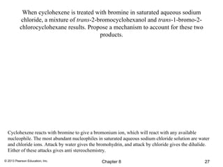When cyclohexene is treated with bromine in saturated aqueous sodium
          chloride, a mixture of trans-2-bromocyclohexanol and trans-1-bromo-2-
          chlorocyclohexane results. Propose a mechanism to account for these two
                                          products.




  Cyclohexene reacts with bromine to give a bromonium ion, which will react with any available
  nucleophile. The most abundant nucleophiles in saturated aqueous sodium chloride solution are water
  and chloride ions. Attack by water gives the bromohydrin, and attack by chloride gives the dihalide.
  Either of these attacks gives anti stereochemistry.

© 2013 Pearson Education, Inc.                  Chapter 8                                          27
 