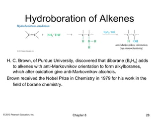 Hydroboration of Alkenes



   H. C. Brown, of Purdue University, discovered that diborane (B2H6) adds
      to alkenes with anti-Markovnikov orientation to form alkylboranes,
      which after oxidation give anti-Markovnikov alcohols.
   Brown received the Nobel Prize in Chemistry in 1979 for his work in the
      field of borane chemistry.




© 2013 Pearson Education, Inc.      Chapter 8                           28
 