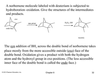 A norbornene molecule labeled with deuterium is subjected to
      hydroboration–oxidation. Give the structures of the intermediates
      and products.
                   exo

                                 BH3¥THF               H2O2, OH-

      endo face



                                                                   racemic



   The syn addition of BH3 across the double bond of norbornene takes
   place mostly from the more accessible outside (exo) face of the
   double bond. Oxidation gives a product with both the hydrogen
   atom and the hydroxyl group in exo positions. (The less accessible
   inner face of the double bond is called the endo face.)

© 2013 Pearson Education, Inc.             Chapter 8                         32
 