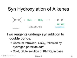 Syn Hydroxylation of Alkenes




          Two reagents undergo syn addition to
           double bonds.
                  Osmium tetroxide, OsO4, followed by
                   hydrogen peroxide and
                  Cold, dilute solution of KMnO4 in base
© 2013 Pearson Education, Inc.     Chapter 8                48
 