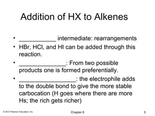 Addition of HX to Alkenes

          • ___________ intermediate: rearrangements
          • HBr, HCl, and HI can be added through this
            reaction.
          • ______________: From two possible
            products one is formed preferentially.
          • _________________: the electrophile adds
            to the double bond to give the more stable
            carbocation (H goes where there are more
            Hs; the rich gets richer)
© 2013 Pearson Education, Inc.   Chapter 8               5
 