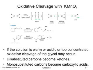 Oxidative Cleavage with KMnO4




  • If the solution is warm or acidic or too concentrated,
    oxidative cleavage of the glycol may occur.
  • Disubstituted carbons become ketones.
  • Monosubstituted carbons become carboxylic acids.
© 2013 Pearson Education, Inc.       Chapter 8           51
 