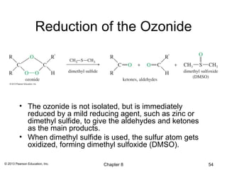 Reduction of the Ozonide




          • The ozonide is not isolated, but is immediately
            reduced by a mild reducing agent, such as zinc or
            dimethyl sulfide, to give the aldehydes and ketones
            as the main products.
          • When dimethyl sulfide is used, the sulfur atom gets
            oxidized, forming dimethyl sulfoxide (DMSO).

© 2013 Pearson Education, Inc.    Chapter 8                       54
 
