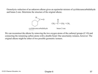 Ozonolysis–reduction of an unknown alkene gives an equimolar mixture of cyclohexanecarbaldehyde
       and butan-2-one. Determine the structure of the original alkene.




    We can reconstruct the alkene by removing the two oxygen atoms of the carbonyl groups (C=O) and
    connecting the remaining carbon atoms with a double bond. One uncertainty remains, however: The
    original alkene might be either of two possible geometric isomers.




© 2013 Pearson Education, Inc.                 Chapter 8                                        57
 