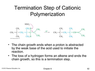 Termination Step of Cationic
                         Polymerization




          • The chain growth ends when a proton is abstracted
            by the weak base of the acid used to initiate the
            reaction.
          • The loss of a hydrogen forms an alkene and ends the
            chain growth, so this is a termination step.

© 2013 Pearson Education, Inc.   Chapter 8                        62
 