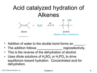 Acid catalyzed hydration of
                          Alkenes



   •     Addition of water to the double bond forms an ______.
   •     The addition follows ______________ regioselectivity.
   •     This is the reverse of the dehydration of alcohol.
   •     Uses dilute solutions of H2SO4 or H3PO4 to drive
         equilibrium toward hydration. Concentrated acid for
         dehydration.
© 2013 Pearson Education, Inc.   Chapter 8                       9
 