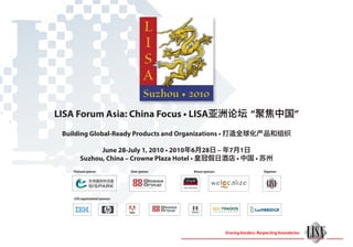 LISA Forum Asia: China Focus • LISA亚洲论坛 “聚焦中国”
 Building Global-Ready Products and Organizations • 打造全球化产品和组织

              June 28-July 1, 2010 • 2010年6月28日 – 年7月1日
        Suzhou, China – Crowne Plaza Hotel • 皇冠假日酒店 • 中国 • 苏州
    LISA Forum China Focus Sponsors:
    Platinum sponsor:               Silver sponsor:             Bronze sponsors:                       Organizer:



                                                      star-china.net



    LISA organizational sponsors:




                                                                                   Erasing borders. Respecting boundaries.
 