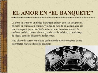 EL AMOR EN “EL BANQUETE” La obra se sitúa en  un típico banquete griego, con sus dos partes, primero la comida en común, y luego la bebida en común que era la excusa para que el anfitrión ofreciera un entretenimiento de carácter estético como el canto, la danza, la música, o un diálogo de ideas, con sus discursos, reflexiones . Hay cinco discursos en el que cada uno de ellos se expone como interpretan varios filósofos el amor: Pintura de “El Banquete” 