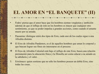 EL AMOR EN “EL BANQUETE” (II) Fedro: piensa que el amor  hace que los hombres sientan vergüenza y ambición  además de  que el influjo de éste en los hombres es mayor que cualquier otro sentimiento, ya que su poder impulsa a grandes acciones, como cuando el amante muere por su amado . Pausanias:  distingue entre dos tipos de Eros, cada uno de los cuales sigue a una Afrodita distinta: El Eros de Afrodita Pandemos, es el de aquellos hombres que aman lo corporal y que buscan lograr sus fines sin interesarse en el proceso . El Eros de Afrodita Celestial está bajo el influjo de este Eros, busca una relación permanente para la educación física y la filosofía así como educar a su amado en la sabiduría y el valor.  Erixímaco :  quien sostiene que no sólo los hombres poseen un doble Eros, sino todas las cosas. 