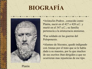 BIOGRAFÍA Aristocles Podros  ,  conocido como Platón,  nació en el 427 o 428  a.C.  y murió en el 347 a .C.; su familia pertenecía a la aristocracia ateniense. Fue  soldado en las guerras del Pelopones i o. Alumno de Sócrates, quedó indignado con Atenas por el trato que se le había dado a su maestro, por lo que muchos de sus escritos iban dirigidos a que no ocurrieran mas injusticias de ese tipo. Platón 