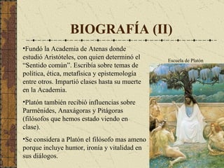 BIOGRAFÍA (II) Fundó la Academia de Atenas donde estudió Aristóteles, con quien determinó el “Sentido común”. Escribía sobre temas de política, ética, metafísica y epistemología entre otros. Impartió clases hasta su muerte en la Academia. Platón también recibió influencias sobre Parménides, Anaxágoras y Pitágoras (filósofos que hemos estado viendo en clase). Se considera a Platón el filósofo mas ameno porque incluye humor, ironía y vitalidad en sus diálogos. Escuela de Platón 