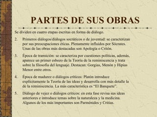 PARTES DE SUS OBRAS Se dividen en cuatro etapas escritas en forma de diálogo. Primeros diálogos / diálogos socráticos o de juventud : se caracterizan por sus preocupaciones éticas. Plenamente influidos por Sócrates. Unas de las obras más destacadas son Apología o Critón.   Época de transición :  se caracteriza por cuestiones políticas, además, aparece un primer esbozo de la Teoría de la reminiscen cia  y trata sobre la filosofía del lenguaje. Destacan: Gorg ias ,   M enón y Hipias  Meno r entre otros. Época de madurez o diálogos críticos :  Platón introduce explícitamente la  Teoría de las ideas  y desarrolla con más detalle la de la reminiscencia.  La más característica es “ El Banque te”. Diálogo de vejez o diálogos crítico s: e n esta fase revisa sus ideas anteriores e introduce temas sobre la naturaleza y la medicina.  Algunos de los más importantes son  Parménid es y  Critia s. 