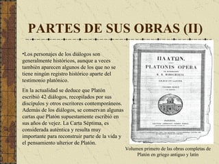 PARTES DE SUS OBRAS (II) Los personajes de los diálogos son generalmente históricos, aunque a veces también aparecen algunos de los que no se tiene ningún registro histórico aparte del testimonio platónico.  En la actualidad  se deduce  que Platón escribió  42 d iálogos, recopilados por sus discípulos y otros escritores contemporáneos .  Además de los diálogos, se conservan algunas cartas que Platón supuestamente escribió en sus años de vejez.  La  Carta Séptima ,  es  considerada auténtica y resulta muy importante para reconstruir parte de la vida y el pensamiento ulterior de Platón. Volumen primero de las obras completas de Platón en griego antiguo y latín 