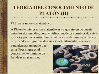 TEORÍA DEL CONOCIMIENTO DE PLATÓN (II) El pensamiento matemático: A Platón le interesan las matemáticas ya que sirven de puente entre los dos mundos, porque utilizan modelos sensibles de entes ideales y porque acostumbran al alma a una determinada manera de proceder al rigor que después será fundamental, necesario para alcanzar un grado que es la Noesis , que  es el conocimiento intuitivo de las ideas en si mismo . 