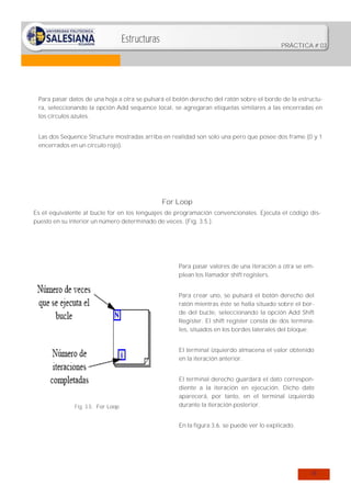 Estructuras

PRÁCTICA # 03

Para pasar datos de una hoja a otra se pulsará el botón derecho del ratón sobre el borde de la estructura, seleccionando la opción Add sequence local, se agregaran etiquetas similares a las encerradas en
los círculos azules.
Las dos Sequence Structure mostradas arriba en realidad son solo una pero que posee dos frame (0 y 1
encerrados en un círculo rojo).

For Loop
Es el equivalente al bucle for en los lenguajes de programación convencionales. Ejecuta el código dispuesto en su interior un número determinado de veces. (Fig. 3.5.).

Para pasar valores de una iteración a otra se emplean los llamador shift registers.
Para crear uno, se pulsará el botón derecho del
ratón mientras éste se halla situado sobre el borde del bucle, seleccionando la opción Add Shift
Register. El shift register consta de dos terminales, situados en los bordes laterales del bloque.
El terminal izquierdo almacena el valor obtenido
en la iteración anterior.

Fig. 3.5: For Loop

El terminal derecho guardará el dato correspondiente a la iteración en ejecución. Dicho dato
aparecerá, por tanto, en el terminal izquierdo
durante la iteración posterior.
En la figura 3.6. se puede ver lo explicado.

18

 