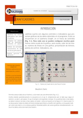 PRÁCTICA # 04
NOMBRE DEL ESTUDIANTE

:…………………………………………………………….

FECHA DE REALIZACIÓN

:…………………………………………………………….

GRAFICADORES

CALIFICACIÓN

INTRODUCCIÓN
Objetivos:
Identificar los distintos
graficadores que posee
el LabView.
Comparar los distintos
tipos de graficadores
existentes en LabView
Analizar las principales
características de cada
uno de los graficadores.
Realizar ejercicios
aplicación.

LabView cuenta con algunos controles o indicadores que presentan gráficas de los datos obtenidos en el programa. Estos se
encuentran en el submenú Graph, en el menú de controles
(Fig. 4.1). Para cada uno se pueden configurar muchos parámetros como escala de la gráfica, auto escala, color de las líneas, número de líneas en una gráfica, presentación de letreros,
paletas de control, indicadores, etc.

de

Puntos de interés
especial:

Ideal para aplicaciones de
automatización y control.
TCP/IP es una herramienta
para diseño de sistemas de
control y monitoreo remoto
tales como las redes SCADA.

Fig. 4.1: Paleta de Graph dentro del Panel Frontal

Waveform Charts
Permite colocar datos de un número, o una matriz de una dimensión (Fig. 4.2.).
Grafica dando automáticamente la secuencia en el eje X, simplemente por el dato que sigue al
anterior, es decir, por pasos. El eje X siempre corresponde a tiempo. Si se grafican dos o más datos
se deben colocar con dos o mas cables al cluster, como se muestra en la figura 4.3. (marco azul). Si
se desea poner todos los datos al mismo tiempo para llenar un buffer de la gráfica, se lo puede realizar como una matriz, y si se desea graficar llenando buffers de varias graficas simultáneamente, colocar los datos como una matriz de clusters.

24

 
