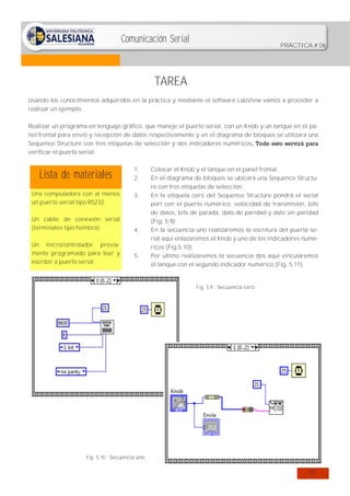 Comunicación Serial

PRÁCTICA # 06

TAREA
Usando los conocimientos adquiridos en la práctica y mediante el software LabView vamos a proceder a
realizar un ejemplo.
Realizar un programa en lenguaje gráfico, que maneje el puerto serial, con un Knob y un tanque en el panel frontal para envió y recepción de datos respectivamente y en el diagrama de bloques se utilizara una
Sequence Structure con tres etiquetas de selección y dos indicadores numéricos. Todo esto servirá para
verificar el puerto serial.

Lista de materiales

1.
2.

Una computadora con al menos
un puerto serial tipo RS232.

3.

Un cable de conexión serial
(terminales tipo hembra).
Un microcontrolador previamente programado para leer y
escribir a puerto serial.

4.

5.

Colocar el Knob y el tanque en el panel frontal.
En el diagrama de bloques se ubicará una Sequence Structure con tres etiquetas de selección.
En la etiqueta cero del Sequence Structure pondrá el serial
port con el puerto numérico, velocidad de transmisión, bits
de datos, bits de parada, dato de paridad y dato sin paridad
(Fig. 5.9).
En la secuencia uno realizaremos la escritura del puerta serial aquí enlazaremos el Knob y uno de los indicadores numéricos (Fig.5.10).
Por ultimo realizaremos la secuencia dos aquí vincularemos
el tanque con el segundo indicador numérico (Fig. 5.11).

Fig. 5.9.: Secuencia cero

Fig. 5.10.: Secuencia uno
41

 