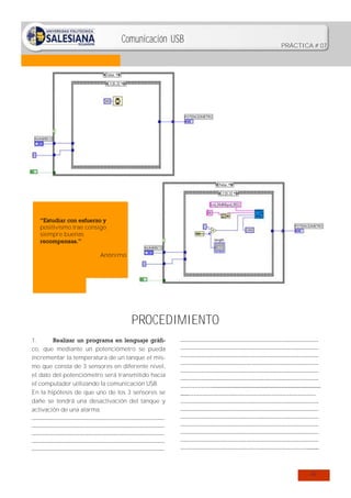 Comunicación USB

PRÁCTICA # 07

“Estudiar con esfuerzo y
positivismo trae consigo
siempre buenas
recompensas.”
Anónimo

PROCEDIMIENTO
1.
Realizar un programa en lenguaje gráfico, que mediante un potenciómetro se pueda
incrementar la temperatura de un tanque el mismo que consta de 3 sensores en diferente nivel,
el dato del potenciómetro será transmitido hacia
el computador utilizando la comunicación USB.
En la hipótesis de que uno de los 3 sensores se
dañe se tendrá una desactivación del tanque y
activación de una alarma.
…………………………………………………………………
…………………………………………………………………
…………………………………………………………………
…………………………………………………………………
…………………………………………………………………

……………………………………………………………………
……………………………………………………………………
……………………………………………………………………
……………………………………………………………………
……………………………………………………………………
……………………………………………………………………
………………......................................................................
.....………………………………………………………………
……………………………………………………………………
……………………………………………………………………
……………………………………………………………………
……………………………………………………………………
……………………………………………………………………
……………………………………………………………………
……………………………………………………………….......

47

 