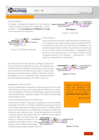 TCP / IP

PRÁCTICA # 08

Estación pasiva
El bloque encargado de esperar por una conexión
TCP/IP se puede encontrar en All functions -> Comunicación -> TCP y su nombre es “TCPlisten.vi” y cuyo
icono se presenta en la figura 8.1.

Fig. 8.1.: TCP Listen

Estación activa

Fig. 8.2.: TCP Open Connection

Como se dijo anteriormente la diferencia entre la estación activa y la pasiva es que la pasiva espera por una conexión entrante mientras la activa inicia una comunicación llamando a una
estación pasiva usando el numero IP y puerto de la estación con
la cual se quiere realizar la comunicación , el bloque principal
que hace a una estación activa es TCP Open Conection el cual
se puede encontrar en All functions -> Comunicación -> TCP y
cuyo icono se puede ver en la figura 8.2.

Por medio de la entrada address se configura la dirección
IP de la estación o dispositivo al cual se esta llamando y la
entrada remote port establece el puerto por el cual se realizara la conexión, la entrada time out mide el tiempo limite
para que una estación pasiva conteste, finalmente tenemos
las salidas error out y connection ID que tienen las mismas
funciones que para el bloque TCP Listen.vi. (Fig. 8.3.)

Bloques para leer y escribir
Una vez establecida la conexión los datos pueden fluir de la estación pasiva a la activa o al revés este flujo de información se controla con los bloques TCP Read y TCP Write para recibir y enviar datos,
específicamente por medio del bloque TCP Write se envían datos
de una estación a otra.
Los conectores principales de TCP Write son:
Connection ID, debe ir cableado a la salida con el mismo nombre
del bloque TCP Listen o TCP Open Connection con el cual se inicio la
comunicación para que se indique cual conexión se deben utilizar
para enviar los datos, por la entrada data in se ingresa la cadena de
caracteres que se desee enviar, timeout ms vigila que no se exceda
el tiempo máximo que puede transcurrir mientras la otra estación
recibe los datos, en caso de que este
tiempo se exceda la salida error out
generará un mensaje de error, la salida bytes written indica cuantos bytes
se han enviado satisfactoriamente (Fig. 8.4.).

Fig. 8.3.: TCP Write

“Nunca consideres el estudio
como una obligación, sino
como una oportunidad para
penetrar en el bello y
maravilloso mundo del saber”.
Albert Einstein

Fig. 8.4.: TCP Read

51

 