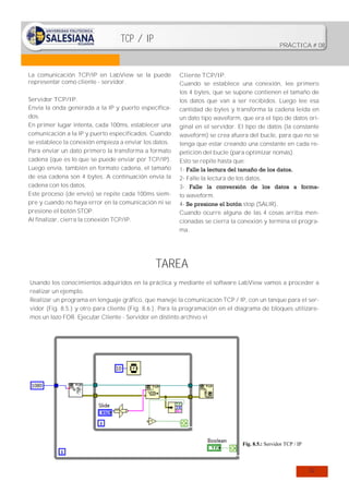 TCP / IP

PRÁCTICA # 08

La comunicación TCP/IP en LabView se la puede
representar como cliente - servidor.
Servidor TCP/IP.
Envía la onda generada a la IP y puerto especificados.
En primer lugar intenta, cada 100ms, establecer una
comunicación a la IP y puerto especificados. Cuando
se establece la conexión empieza a enviar los datos.
Para enviar un dato primero la transforma a formato
cadena (que es lo que se puede enviar por TCP/IP).
Luego envía, también en formato cadena, el tamaño
de esa cadena son 4 bytes. A continuación envía la
cadena con los datos.
Este proceso (de envío) se repite cada 100ms siempre y cuando no haya error en la comunicación ni se
presione el botón STOP.
Al finalizar, cierra la conexión TCP/IP.

Cliente TCP/IP.
Cuando se establece una conexión, lee primero
los 4 bytes, que se supone contienen el tamaño de
los datos que van a ser recibidos. Luego lee esa
cantidad de bytes y transforma la cadena leída en
un dato tipo waveform, que era el tipo de datos original en el servidor. El tipo de datos (la constante
waveform) se crea afuera del bucle, para que no se
tenga que estar creando una constante en cada repetición del bucle (para optimizar nomás).
Esto se repite hasta que:
1- Falle la lectura del tamaño de los datos.
2- Falle la lectura de los datos.
3- Falle la conversión de los datos a formato waveform.
4- Se presione el botón stop (SALIR).
Cuando ocurre alguna de las 4 cosas arriba mencionadas se cierra la conexión y termina el programa.

TAREA
Usando los conocimientos adquiridos en la práctica y mediante el software LabView vamos a proceder a
realizar un ejemplo.
Realizar un programa en lenguaje gráfico, que maneje la comunicación TCP / IP, con un tanque para el servidor (Fig. 8.5.) y otro para cliente (Fig. 8.6.). Para la programación en el diagrama de bloques utilizaremos un lazo FOR. Ejecutar Cliente - Servidor en distinto archivo.vi

Fig. 8.5.: Servidor TCP / IP

52

 