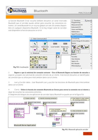 Bluetooth

PRÁCTICA # 09

La función Bluetooth Crear escucha también devuelve un canal reservado
Bluetooth que el servidor puede utilizar para escuchar las conexiones entrantes. Un canal Bluetooth es un recurso global con sólo 30 canales disponibles en cualquier dispositivo Bluetooth. Si no hay ningún canal de servidor
está disponible la función devuelve un error.

Fig. 9.5.: Localización
2.
Espere a que la solicitud de conexión entrante - Con el Bluetooth Espera en función de escucha a
esperar y aceptar una solicitud de conexión entrante de un cliente. Esta función devuelve un identificador
de conexión que se utiliza para intercambiar datos con el cliente.
3.
Leer y Escribir datos - Usar Bluetooth Leer y escribir las funciones de Bluetooth para intercambiar
datos con el cliente.
4.
Cierre - Utilice la función de conexión Bluetooth en Cerrar para cerrar la conexión con el cliente y
dejar de escuchar las conexiones entrantes.
El diagrama de bloques de una aplicación de servidor típico Bluetooth se puede ver en la figura 9.6.

Fig. 9.5.: Bluetooth aplicación servidor
59

 