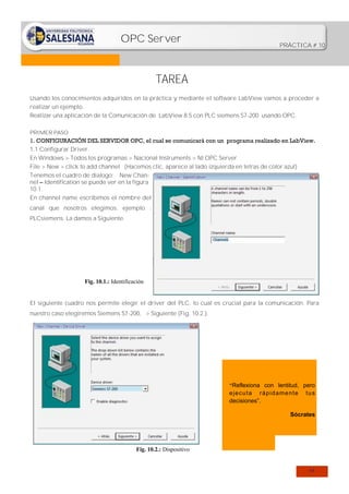 OPC Server

PRÁCTICA # 10

TAREA
Usando los conocimientos adquiridos en la práctica y mediante el software LabView vamos a proceder a
realizar un ejemplo.
Realizar una aplicación de la Comunicación de LabView 8.5 con PLC siemens S7-200 usando OPC.
PRIMER PASO

1. CONFIGURACIÓN DEL SERVIDOR OPC, el cual se comunicará con un programa realizado en LabView.
1.1 Configurar Driver.
En Windows > Todos los programas > Nacional Instruments > NI OPC Server
File > New > click to add channel (Hacemos clic, aparece al lado izquierda en letras de color azul)
Tenemos el cuadro de dialogo: New Channel – Identification se puede ver en la figura
10.1.
En channel name escribimos el nombre del
canal que nosotros elegimos: ejemplo :
PLCsiemens. La damos a Siguiente.

Fig. 10.1.: Identificación

El siguiente cuadro nos permite elegir el driver del PLC, lo cual es crucial para la comunicación. Para
nuestro caso elegiremos Siemens S7-200, > Siguiente (Fig. 10.2.).

“Reflexiona con lentitud, pero

e j e cu ta rá p i d a me n te
decisiones”.

tu s

Sócrates

Fig. 10.2.: Dispositivo

64

 
