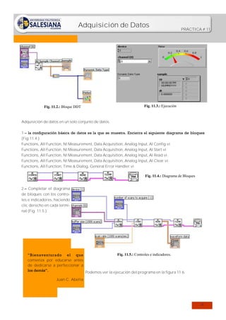 Adquisición de Datos

Fig. 11.2.: Bloque DDT

PRÁCTICA # 11

Fig. 11.3.: Ejecución

Adquisición de datos en un solo conjunto de datos.
1.– la configuración básica de datos es la que se muestra. Encierra el siguiente diagrama de bloques
(Fig.11.4.).
Functions, All Function, NI Measurement, Data Acquisition, Analog Input, Al Config.vi
Functions, All Function, NI Measurement, Data Acquisition, Analog Input, Al Start.vi
Functions, All Function, NI Measurement, Data Acquisition, Analog Input, Al Read.vi
Functions, All Function, NI Measurement, Data Acquisition, Analog Input, Al Clear.vi
Functions, All Function, Time & Dialog, General Error Handler.vi
Fig. 11.4.: Diagrama de Bloques
2.– Completar el diagrama
de bloques con los controles e indicadores, haciendo
clic derecho en cada terminal (Fig. 11.5.).

Fig. 11.5.: Controles e indicadores.
“Bienaventurado el que
comienza por educarse antes
de dedicarse a perfeccionar a
los demás”.
Podemos ver la ejecución del programa en la figura 11.6.
Juan C. Abella

74

 
