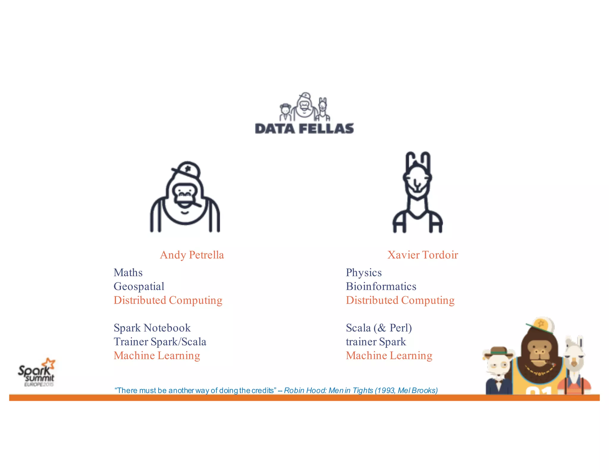 Andy Petrella
Maths
Geospatial
Distributed Computing
Spark Notebook
Trainer Spark/Scala
Machine Learning
Xavier Tordoir
Physics
Bioinformatics
Distributed Computing
Scala (& Perl)
trainer Spark
Machine Learning
“There must be another way of doingthecredits” -- Robin Hood: Menin Tights (1993, Mel Brooks)
 