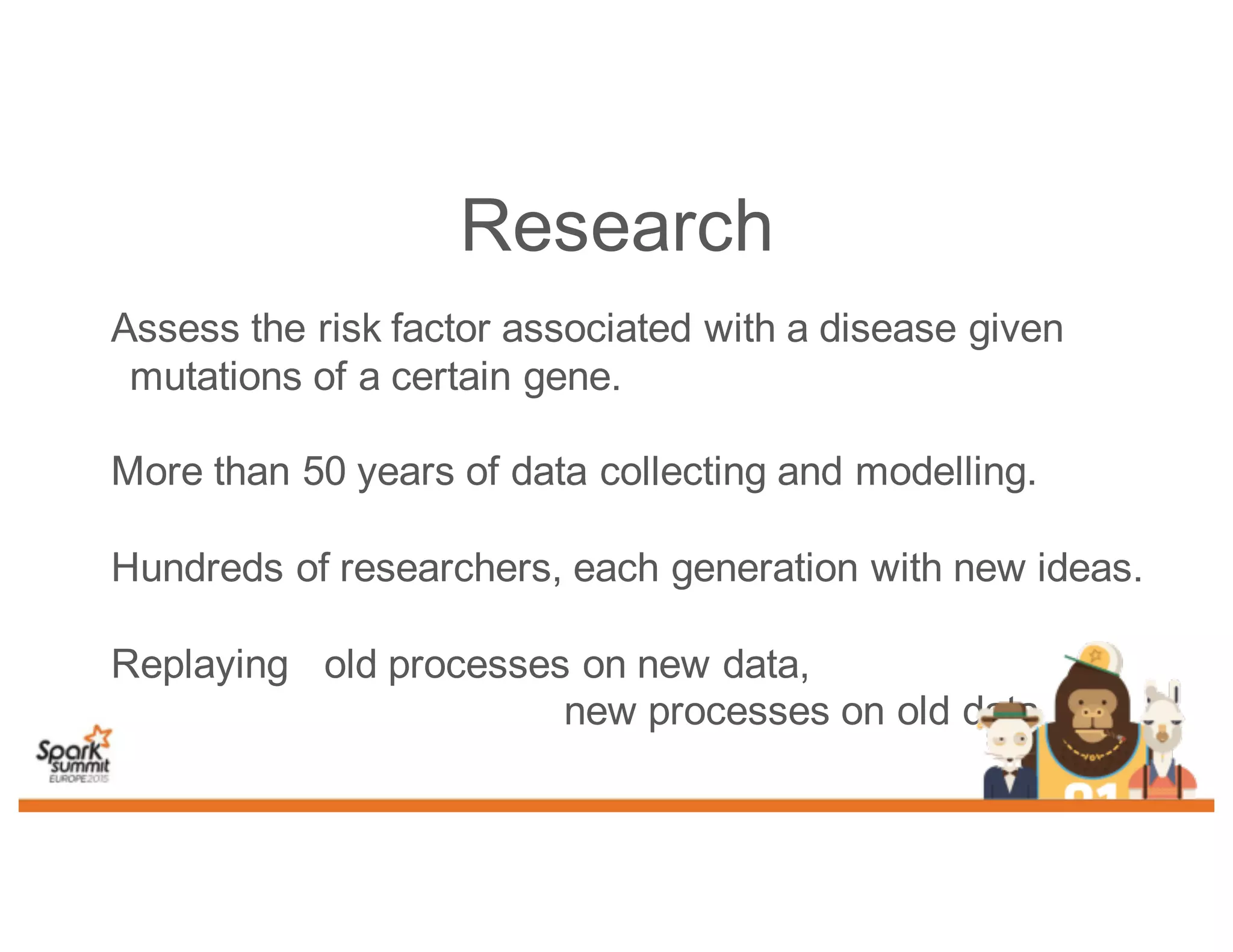 Assess the risk factor associated with a disease given
mutations of a certain gene.
More than 50 years of data collecting and modelling.
Hundreds of researchers, each generation with new ideas.
Replaying old processes on new data,
new processes on old data
Research
 