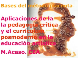 Bases del método placenta Aplicaciones de la la  pedagogía crítica   y el  currículum posmoderno  en la educación artística M.Acaso. CEA   