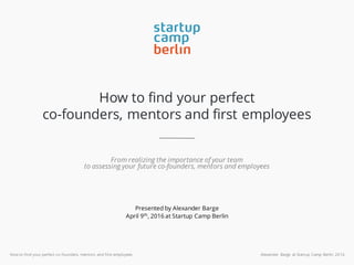 How to find your perfect co-founders, mentors and first employees Alexander Barge at Startup Camp Berlin 2016
How to find your perfect
co-founders, mentors and first employees
From realizing the importance of your team
to assessing your future co-founders, mentors and employees
Presented by Alexander Barge
April 9th
, 2016 at Startup Camp Berlin
 