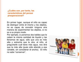 ¿Cuáles son, por tanto, las características del pensar preoperacional?  En primer lugar, aunque el niño es capaz de distinguir entre él mismo y los objetos, no es capaz de concebir ninguna otra manera de experimentar los objetos, si no es a su propio modo.  Por ejemplo, si ponemos dos baldes que le caben la misma cantidad de líquido y las llenamos de agua, sólo que una es más alta y estrecha que la otra, el niño, al preguntarle cuál tiene más agua, nos dirá que la más alta (pues sólo atiende a esa variable, sin considerar el ancho).  El niño no sabe “conservar”. 