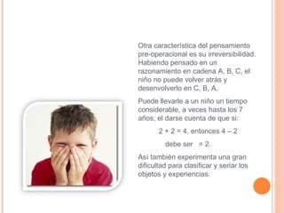 Otra característica del pensamiento  pre-operacional es su irreversibilidad. Habiendo pensado en un razonamiento en cadena A, B, C, el niño no puede volver atrás y desenvolverlo en C, B, A.  Puede llevarle a un niño un tiempo considerable, a veces hasta los 7 años, el darse cuenta de que si:  2 + 2 = 4, entonces 4 – 2  debe ser  = 2.  Así también experimenta una gran dificultad para clasificar y seriar los objetos y experiencias. 