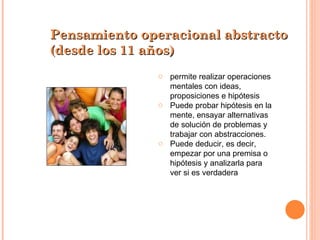 permite realizar operaciones mentales con ideas, proposiciones e hipótesis Puede probar hipótesis en la mente, ensayar alternativas de solución de problemas y trabajar con abstracciones. Puede deducir, es decir, empezar por una premisa o hipótesis y analizarla para ver si es verdadera Pensamiento operacional abstracto (desde los 11 años) 